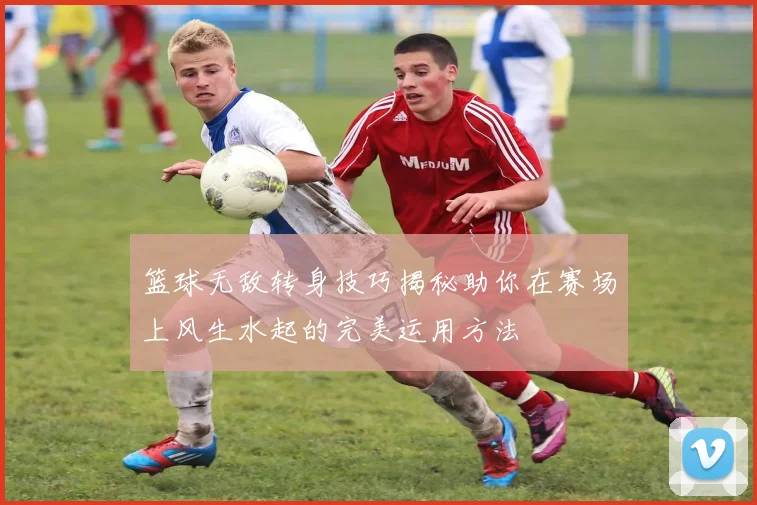 篮球无敌转身技巧揭秘助你在赛场上风生水起的完美运用方法
