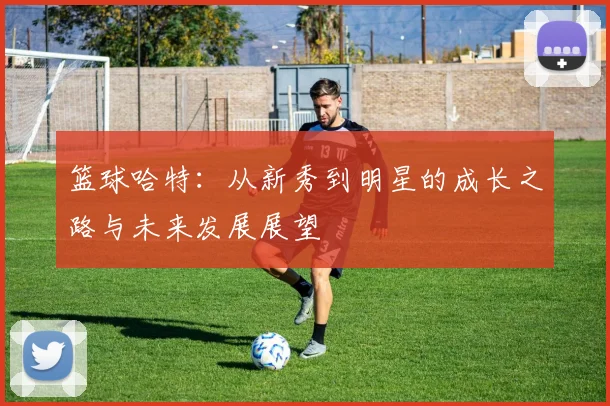 篮球哈特：从新秀到明星的成长之路与未来发展展望