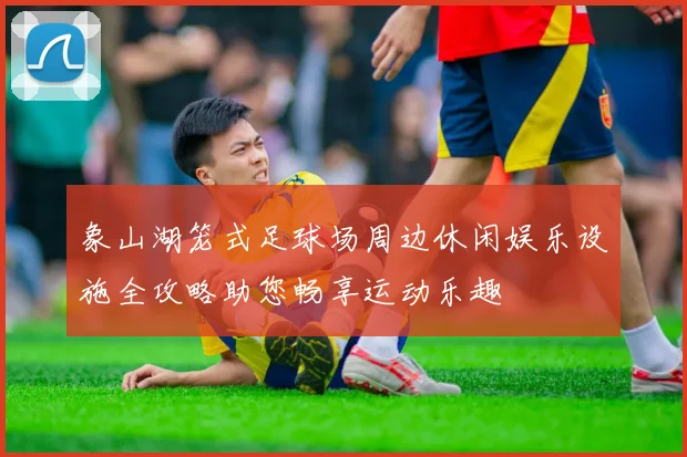 象山湖笼式足球场周边休闲娱乐设施全攻略助您畅享运动乐趣