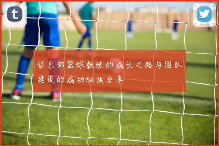 俱乐部篮球教练的成长之路与团队建设的成功秘诀分享