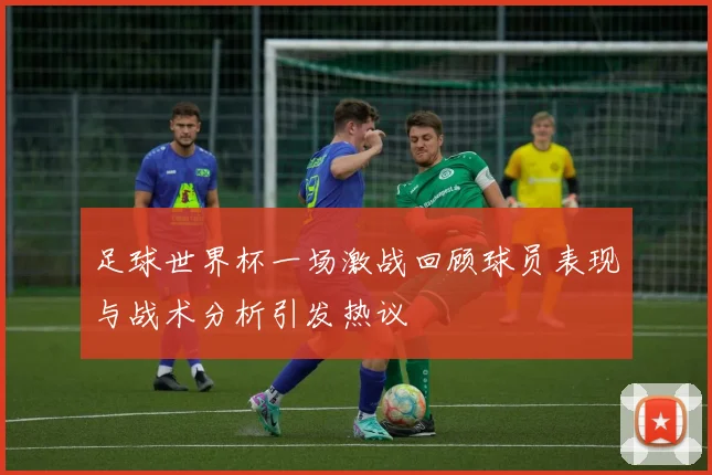 足球世界杯一场激战回顾球员表现与战术分析引发热议